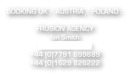 BOOKING UK / AUSTRIA / POLAND : 

FRUSION AGENCY
Ian Smith 
ian@frusion.co.uk 
+44 (0)7791 699889 
+44 (0)1629 826222 